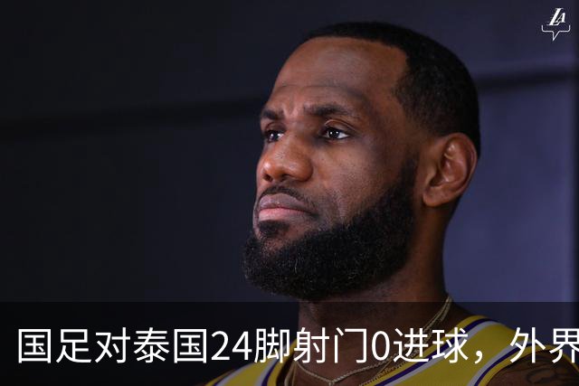 国足对泰国24脚射门0进球，外界热议：大好局面真是让人恶心